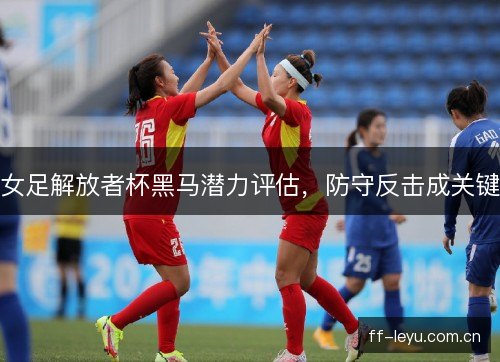 女足解放者杯黑马潜力评估,防守反击成关键 女足解放者杯黑马潜力评估,防守反击成关键
